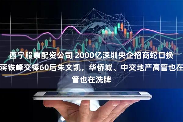 西宁股票配资公司 2000亿深圳央企招商蛇口换帅，蒋铁峰交棒60后朱文凯，华侨城、中交地产高管也在洗牌