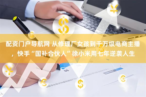配资门户导航网 从修理厂女孩到千万级电商主播，快手“国补合伙人”徐小米用七年逆袭人生