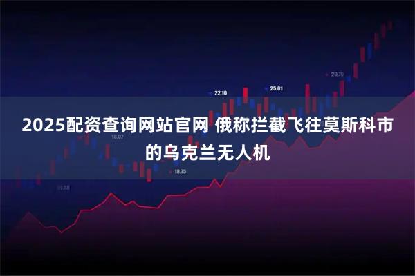 2025配资查询网站官网 俄称拦截飞往莫斯科市的乌克兰无人机