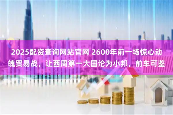 2025配资查询网站官网 2600年前一场惊心动魄贸易战，让西周第一大国沦为小邦，前车可鉴