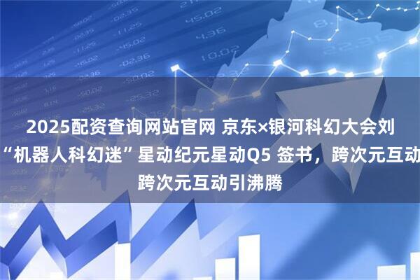 2025配资查询网站官网 京东×银河科幻大会刘慈欣为“机器人科幻迷”星动纪元星动Q5 签书，跨次元互动引沸腾