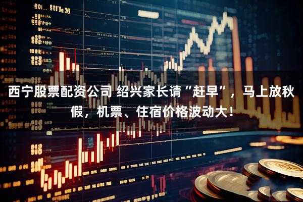 西宁股票配资公司 绍兴家长请“赶早”，马上放秋假，机票、住宿价格波动大！