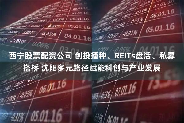 西宁股票配资公司 创投播种、REITs盘活、私募搭桥 沈阳多元路径赋能科创与产业发展