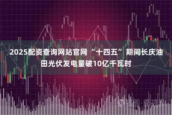 2025配资查询网站官网 “十四五” 期间长庆油田光伏发电量破10亿千瓦时
