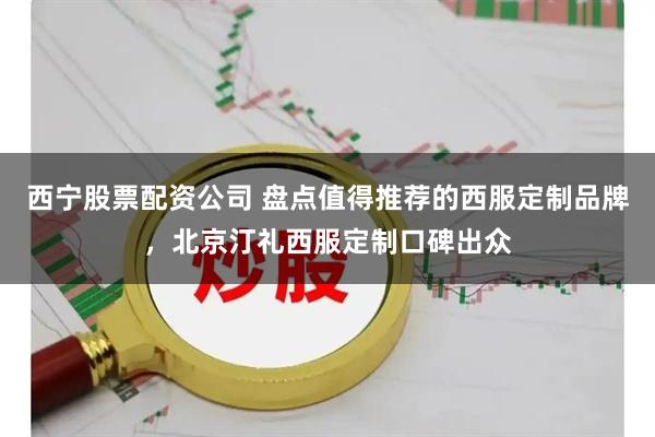 西宁股票配资公司 盘点值得推荐的西服定制品牌，北京汀礼西服定制口碑出众