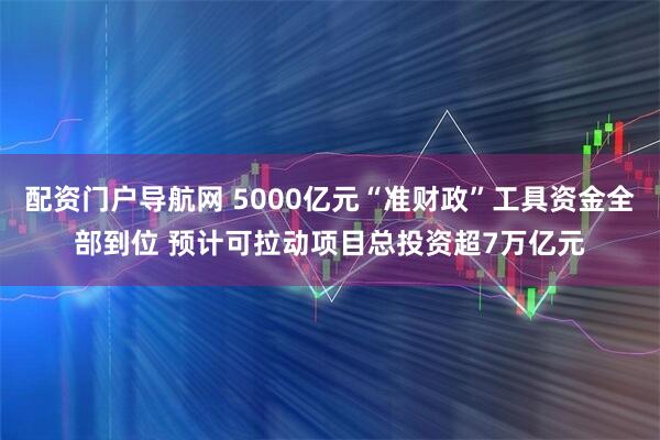 配资门户导航网 5000亿元“准财政”工具资金全部到位 预计可拉动项目总投资超7万亿元