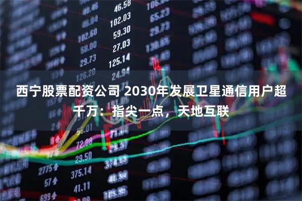 西宁股票配资公司 2030年发展卫星通信用户超千万：指尖一点，天地互联
