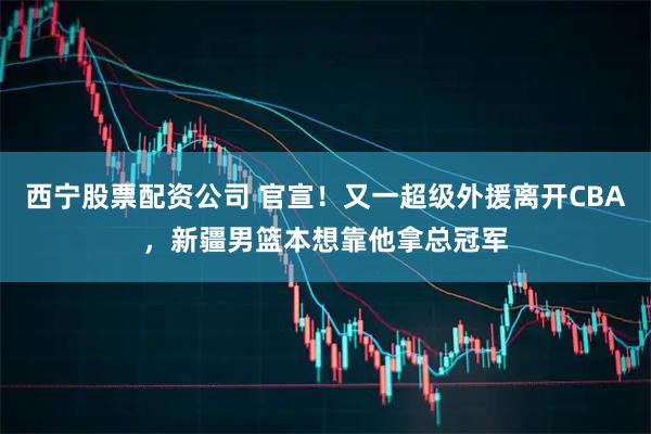 西宁股票配资公司 官宣！又一超级外援离开CBA，新疆男篮本想靠他拿总冠军