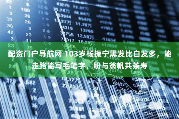 配资门户导航网 103岁杨振宁黑发比白发多，能走路能写毛笔字，盼与翁帆共茶寿
