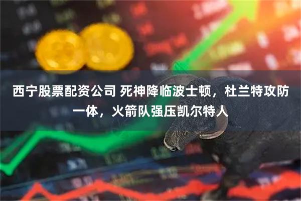 西宁股票配资公司 死神降临波士顿，杜兰特攻防一体，火箭队强压凯尔特人