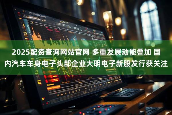 2025配资查询网站官网 多重发展动能叠加 国内汽车车身电子头部企业大明电子新股发行获关注