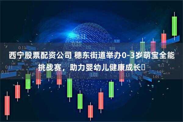 西宁股票配资公司 穗东街道举办0-3岁萌宝全能挑战赛，助力婴幼儿健康成长​