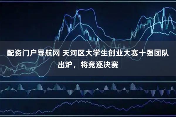 配资门户导航网 天河区大学生创业大赛十强团队出炉，将竞逐决赛