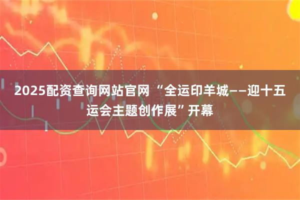 2025配资查询网站官网 “全运印羊城——迎十五运会主题创作展”开幕
