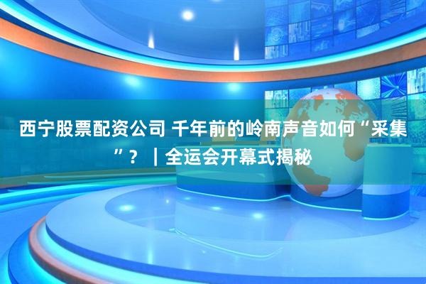 西宁股票配资公司 千年前的岭南声音如何“采集”？｜全运会开幕式揭秘
