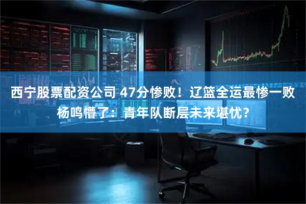 西宁股票配资公司 47分惨败！辽篮全运最惨一败杨鸣懵了：青年队断层未来堪忧？