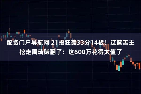 配资门户导航网 21投狂轰33分14板！辽篮苦主挖走周琦赚翻了：这600万花得太值了