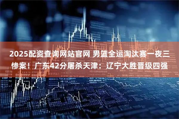 2025配资查询网站官网 男篮全运淘汰赛一夜三惨案！广东42分屠杀天津：辽宁大胜晋级四强