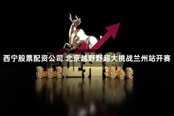 西宁股票配资公司 北京越野野超大挑战兰州站开赛