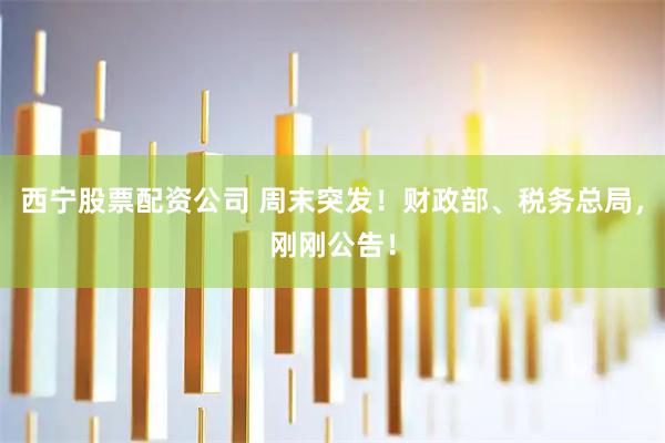 西宁股票配资公司 周末突发！财政部、税务总局，刚刚公告！
