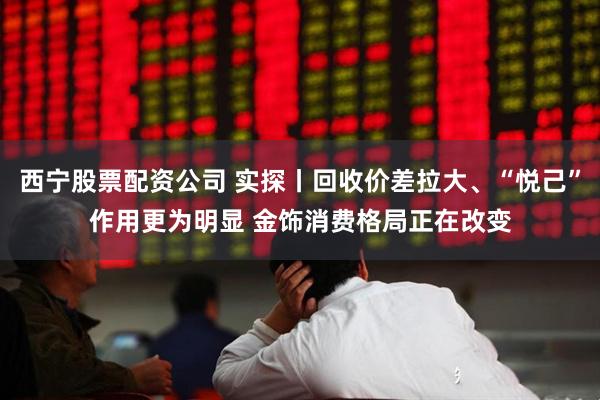 西宁股票配资公司 实探丨回收价差拉大、“悦己”作用更为明显 金饰消费格局正在改变