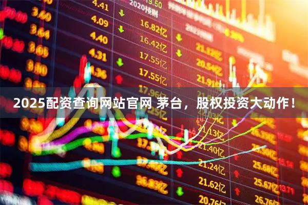 2025配资查询网站官网 茅台，股权投资大动作！