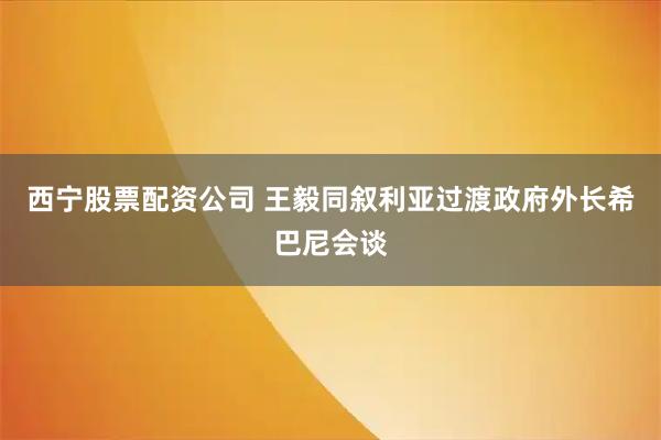 西宁股票配资公司 王毅同叙利亚过渡政府外长希巴尼会谈