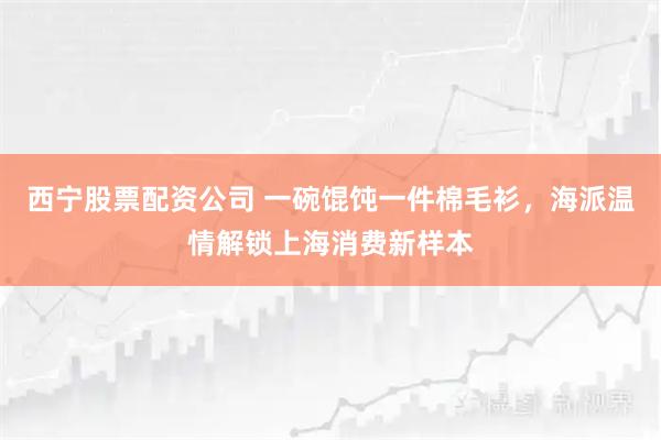 西宁股票配资公司 一碗馄饨一件棉毛衫，海派温情解锁上海消费新样本
