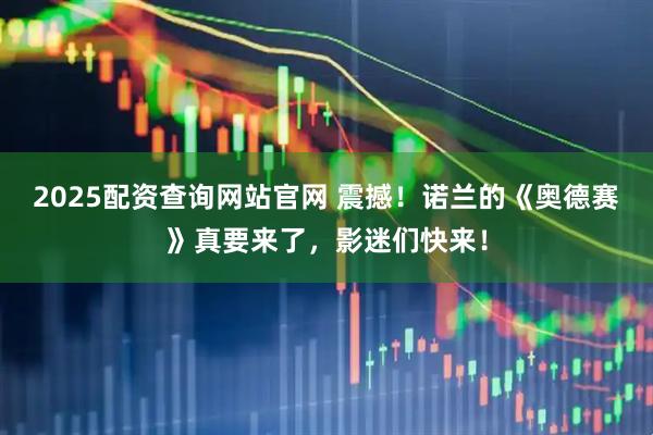2025配资查询网站官网 震撼！诺兰的《奥德赛》真要来了，影迷们快来！