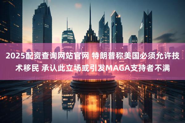 2025配资查询网站官网 特朗普称美国必须允许技术移民 承认此立场或引发MAGA支持者不满
