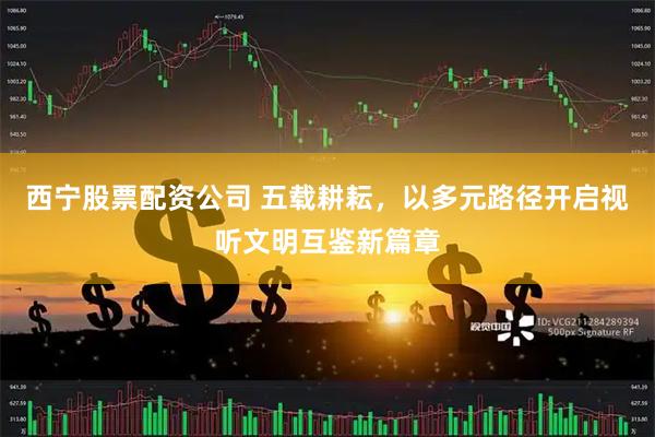西宁股票配资公司 五载耕耘，以多元路径开启视听文明互鉴新篇章