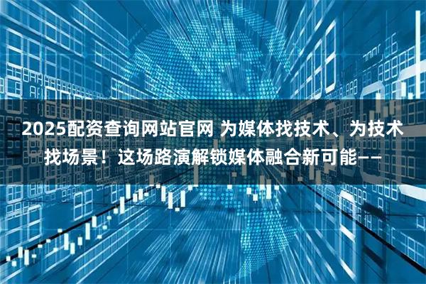 2025配资查询网站官网 为媒体找技术、为技术找场景！这场路演解锁媒体融合新可能——