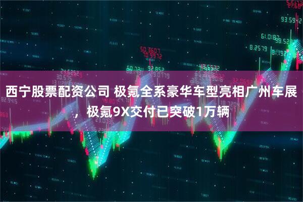 西宁股票配资公司 极氪全系豪华车型亮相广州车展，极氪9X交付已突破1万辆