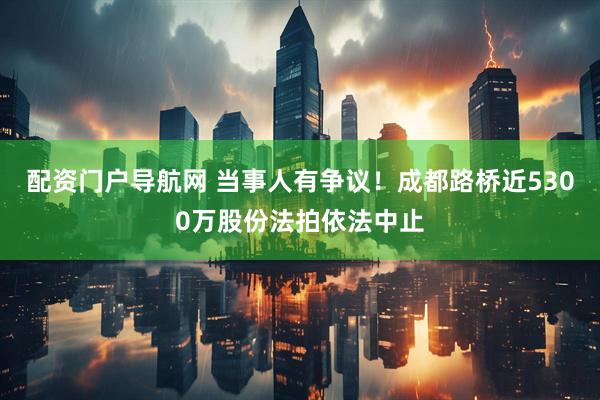 配资门户导航网 当事人有争议！成都路桥近5300万股份法拍依法中止