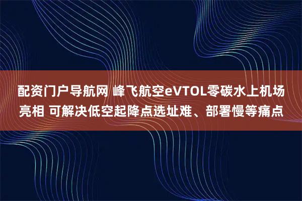 配资门户导航网 峰飞航空eVTOL零碳水上机场亮相 可解决低空起降点选址难、部署慢等痛点