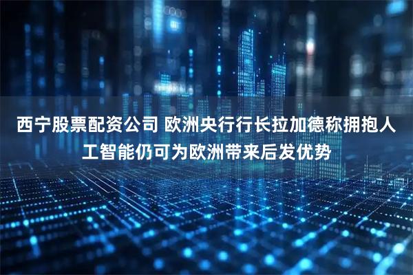 西宁股票配资公司 欧洲央行行长拉加德称拥抱人工智能仍可为欧洲带来后发优势