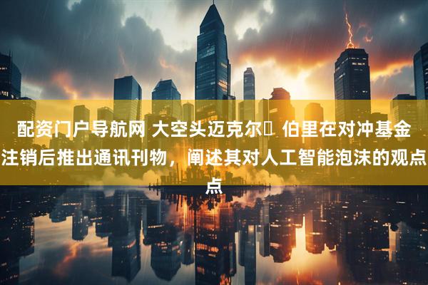 配资门户导航网 大空头迈克尔・伯里在对冲基金注销后推出通讯刊物，阐述其对人工智能泡沫的观点