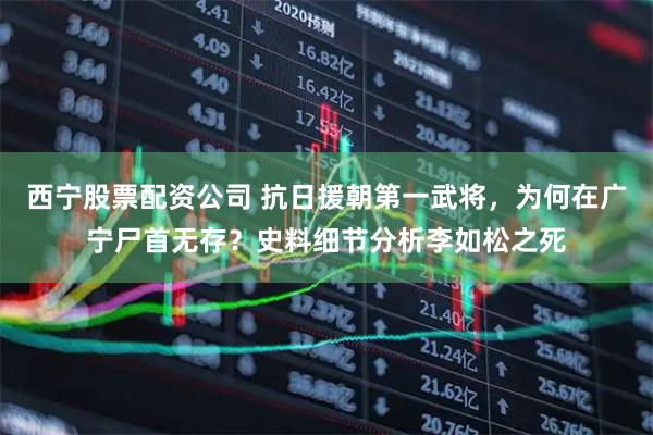 西宁股票配资公司 抗日援朝第一武将，为何在广宁尸首无存？史料细节分析李如松之死
