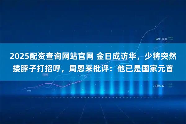 2025配资查询网站官网 金日成访华，少将突然搂脖子打招呼，周恩来批评：他已是国家元首