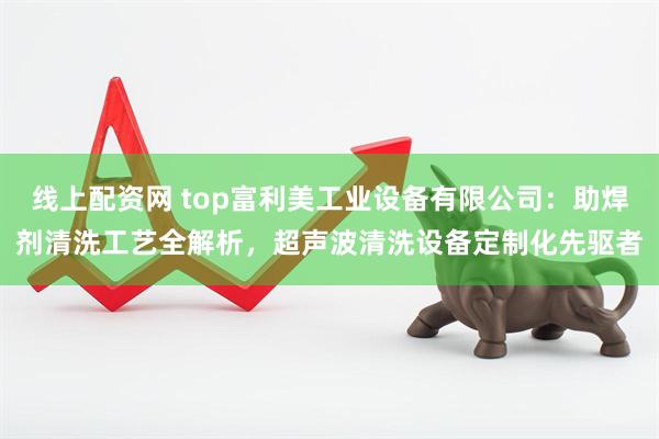 线上配资网 top富利美工业设备有限公司：助焊剂清洗工艺全解析，超声波清洗设备定制化先驱者