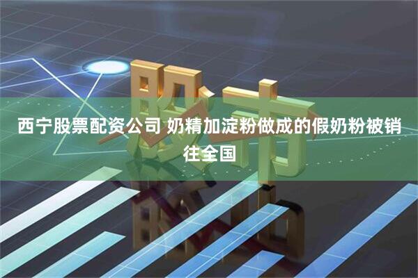 西宁股票配资公司 奶精加淀粉做成的假奶粉被销往全国