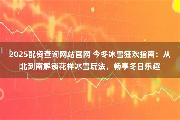 2025配资查询网站官网 今冬冰雪狂欢指南：从北到南解锁花样冰雪玩法，畅享冬日乐趣