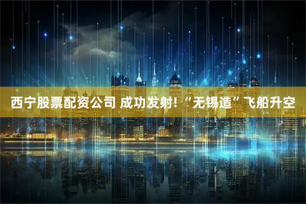 西宁股票配资公司 成功发射! “无锡造”飞船升空