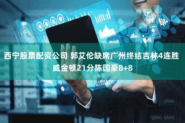 西宁股票配资公司 郭艾伦缺席广州终结吉林4连胜 威金顿21分陈国豪8+8