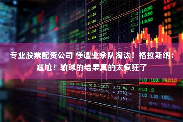 专业股票配资公司 惨遭业余队淘汰！格拉斯纳：尴尬！输球的结果真的太疯狂了
