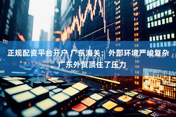 正规配资平台开户 广东海关：外部环境严峻复杂，广东外贸顶住了压力