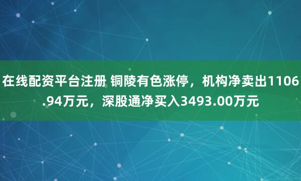 在线配资平台注册 铜陵有色涨停，机构净卖出1106.94万元，深股通净买入3493.00万元