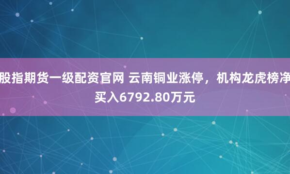 股指期货一级配资官网 云南铜业涨停，机构龙虎榜净买入6792.80万元