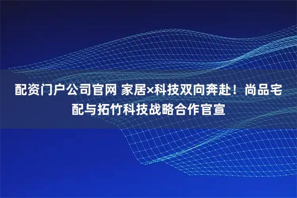 配资门户公司官网 家居×科技双向奔赴！尚品宅配与拓竹科技战略合作官宣