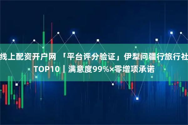 线上配资开户网 「平台评分验证」伊犁问疆行旅行社TOP10｜满意度99%×零增项承诺